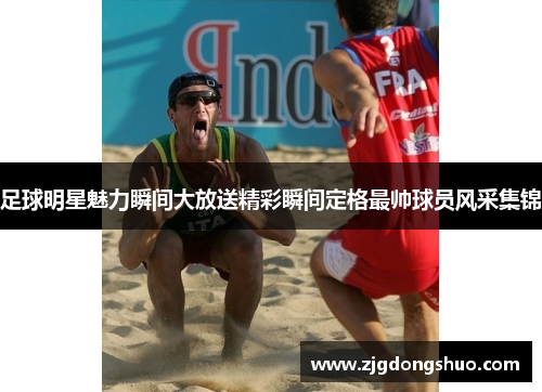 足球明星魅力瞬间大放送精彩瞬间定格最帅球员风采集锦
